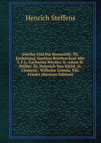 Goethe Und Die Romantik: Th. Einleitung. Goethes Briefwechsel Mit: I. F.L. Zacharias Werner. Ii. Adam H. Muller. Iii. Heinrich Von Kleist. Iv. Clemens . Wilhelm Grimm. Viii. Friedri (German Edition)