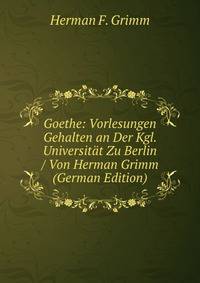 Goethe: Vorlesungen Gehalten an Der Kgl. Universitat Zu Berlin / Von Herman Grimm (German Edition)