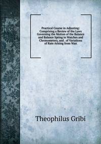 Practical Course in Adjusting: Comprising a Review of the Laws Governing the Motion of the Balance and Balance Spring in Watches and Chronometers, and . of Variations of Rate Arising from Wan