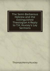 The Semi-Barbarous Hebrew and the Extinguished Theologian A Reply to T.H. Huxley's Lay Sermons.