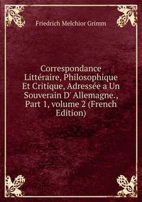 Correspondance Litt?raire, Philosophique Et Critique, Adress?e a Un Souverain D' Allemagne., Part 1, volume 2 (French Edition)