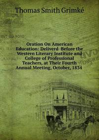 Oration On American Education: Deliverd Before the Western Literary Institute and College of Professional Teachers, at Their Fourth Annual Meeting, October, 1834 .