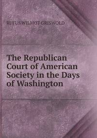 The Republican Court of American Society in the Days of Washington.