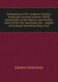 Delineations of St. Andrews: Being a Particular Account of Every Thing Remarkable in the History and Present State of the City and Ruins, the . Capital of Scotland: Including Many Curi