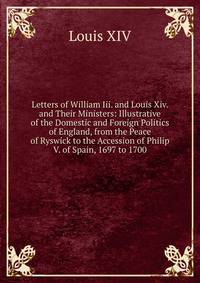 Letters of William Iii. and Louis Xiv. and Their Ministers: Illustrative of the Domestic and Foreign Politics of England, from the Peace of Ryswick to the Accession of Philip V. of Spain, 1697 to 1700