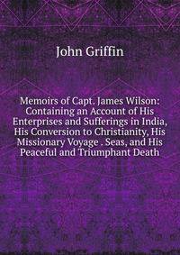 Memoirs of Capt. James Wilson: Containing an Account of His Enterprises and Sufferings in India, His Conversion to Christianity, His Missionary Voyage . Seas, and His Peaceful and Triumphant Death
