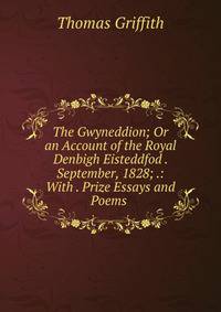 The Gwyneddion; Or an Account of the Royal Denbigh Eisteddfod . September, 1828; .: With . Prize Essays and Poems .
