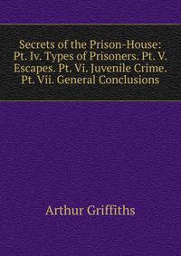 Secrets of the Prison-House: Pt. Iv. Types of Prisoners. Pt. V. Escapes. Pt. Vi. Juvenile Crime. Pt. Vii. General Conclusions