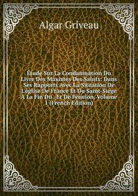 ?tude Sur La Condamnation Du Livre Des Maximes Des Saints: Dans Ses Rapports Avec La Situation De L'?glise De France Et Du Saint-Si?ge ? La Fin Du . Et De F?nelon, Volume 1 (French Edition)