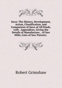 Saws: The History, Development, Action, Classification, and Comparison of Saws of All Kinds, with . Appendices, Giving the Details of Manufacture, . of Saw Mills; Lists of Saw Patents; .