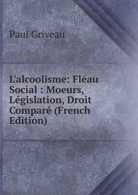 L'alcoolisme: Fl?au Social : Moeurs, L?gislation, Droit Compar? (French Edition)