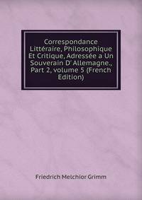 Correspondance Litt?raire, Philosophique Et Critique, Adress?e a Un Souverain D' Allemagne., Part 2, volume 5 (French Edition)