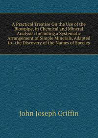 A Practical Treatise On the Use of the Blowpipe, in Chemical and Mineral Analysis: Including a Systematic Arrangement of Simple Minerals, Adapted to . the Discovery of the Names of Species