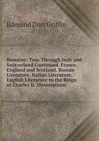 Remains: Tour Through Italy and Switzerland Continued. France. England and Scotland. Roman Literature. Italian Literature. English Literature to the Reign of Charles Ii. Dissertations