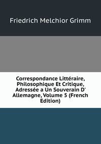 Correspondance Litt?raire, Philosophique Et Critique, Adress?e a Un Souverain D' Allemagne, Volume 5 (French Edition)
