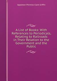 A List of Books: With References to Periodicals, Relating to Railroads in Their Relation to the Government and the Public