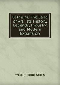 Belgium: The Land of Art : Its History, Legends, Industry and Modern Expansion