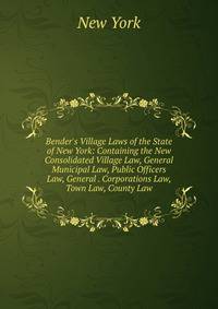 Bender's Village Laws of the State of New York: Containing the New Consolidated Village Law, General Municipal Law, Public Officers Law, General . Corporations Law, Town Law, County Law