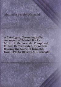 A Catalogue, Chronologically Arranged, of Printed Books . Music, &amp; Memoranda, Composed, Edited, Or Translated, by Writers Bearing the Name of Grimaldi, from 1498 to 1883 By A.B. Grimaldi.