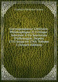 Correspondance Litt?raire, Philosophique Et Critique: Adress?e ? Un Souverain D'allemagne, Depuis 1753 Jusqu'en 1769, Volume 1 (French Edition)