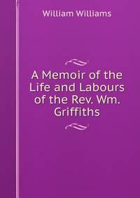 A Memoir of the Life and Labours of the Rev. Wm. Griffiths