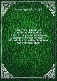 A Universal Formulary: Containing the Methods of Preparing and Administering Officinal and Other Medicines. the Whole Adapted to Physicians and Pharmaceutists