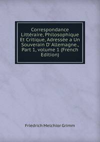 Correspondance Litt?raire, Philosophique Et Critique, Adress?e a Un Souverain D' Allemagne., Part 1, volume 1 (French Edition)