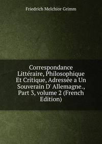 Correspondance Litt?raire, Philosophique Et Critique, Adress?e a Un Souverain D' Allemagne., Part 3, volume 2 (French Edition)