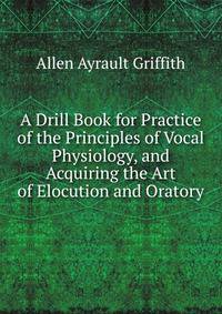 A Drill Book for Practice of the Principles of Vocal Physiology, and Acquiring the Art of Elocution and Oratory