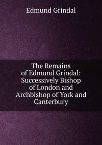 The Remains of Edmund Grindal: Successively Bishop of London and Archbishop of York and Canterbury