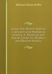 Corea, the Hermit Nation: I. Ancient and Medi?val History. Ii. Political and Social Corea. Iii. Modern and Recent History