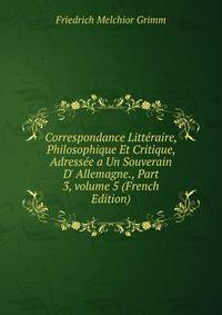 Correspondance Litt?raire, Philosophique Et Critique, Adress?e a Un Souverain D' Allemagne., Part 3, volume 5 (French Edition)