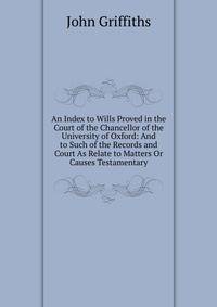 An Index to Wills Proved in the Court of the Chancellor of the University of Oxford: And to Such of the Records and Court As Relate to Matters Or Causes Testamentary