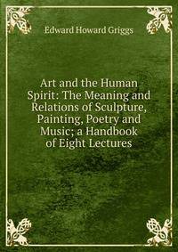 Art and the Human Spirit: The Meaning and Relations of Sculpture, Painting, Poetry and Music; a Handbook of Eight Lectures