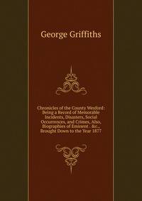 Chronicles of the County Wexford: Being a Record of Memorable Incidents, Disasters, Social Occurrences, and Crimes, Also, Biographies of Eminent . &amp;c., Brought Down to the Year 1877