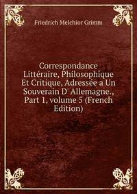Correspondance Litt?raire, Philosophique Et Critique, Adress?e a Un Souverain D' Allemagne., Part 1, volume 5 (French Edition)