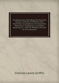 An Elementary Text-Book On Machine Design: A Study of Method with Numerous Illustrations, for Students, Mechanics, Draftsmen, and Other Desiring an . with Or Without the Aid of an Instructor