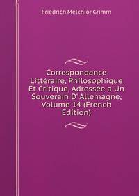 Correspondance Litt?raire, Philosophique Et Critique, Adress?e a Un Souverain D' Allemagne, Volume 14 (French Edition)
