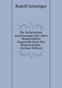 Die Asthetischen Anschauungen Der Alten Homererklarer Dargestellt Nach Den Homerscholien . (German Edition)
