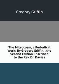 The Microcosm, a Periodical Work: By Gregory Griffin, . the Second Edition. Inscribed to the Rev. Dr. Davies