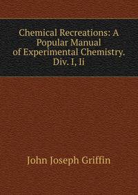 Chemical Recreations: A Popular Manual of Experimental Chemistry. Div. I, Ii.