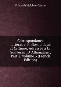Correspondance Litt?raire, Philosophique Et Critique, Adress?e a Un Souverain D' Allemagne., Part 2, volume 3 (French Edition)
