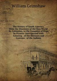 The History of South America, from the Discovery of the New World by Columbus, to the Conquest of Peru by Pizarro: Interspersed with Amusing . of the Manners and Customs . of the Indians