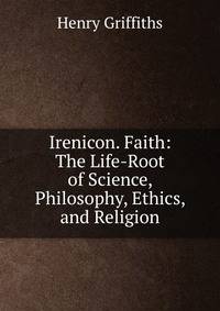 Irenicon. Faith: The Life-Root of Science, Philosophy, Ethics, and Religion