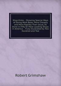 Shop Kinks .: Showing Special Ways of Doing Work Beter, More Cheaply and More Rapidly Than Usual, As Done in Fifty Or More Leading Shops in America . . Fully Illustrated by Two Hundred and Twe