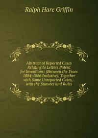 Abstract of Reported Cases Relating to Letters Patent for Inventions: (Between the Years 1884-1886 Inclusive). Together with Some Unreported Cases, . with the Statutes and Rules