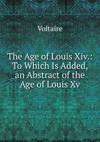 The Age of Louis Xiv.: To Which Is Added, an Abstract of the Age of Louis Xv.
