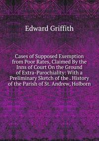 Cases of Supposed Exemption from Poor Rates, Claimed By the Inns of Court On the Ground of Extra-Parochiality: With a Preliminary Sketch of the . History of the Parish of St. Andrew, Holborn