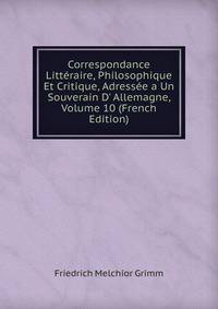 Correspondance Litt?raire, Philosophique Et Critique, Adress?e a Un Souverain D' Allemagne, Volume 10 (French Edition)
