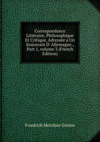 Correspondance Litt?raire, Philosophique Et Critique, Adress?e a Un Souverain D' Allemagne., Part 1, volume 3 (French Edition)